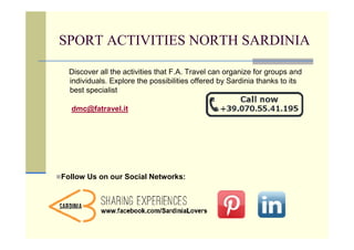 SPORT ACTIVITIES NORTH SARDINIA

  Discover all the activities that F.A. Travel can organize for groups and
  individuals. Explore the possibilities offered by Sardinia thanks to its
  best specialist

  dmc@fatravel.it




Follow Us on our Social Networks:
 
