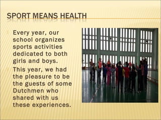  Every year, our
school organizes
sports activities
dedicated to both
girls and boys.
 This year, we had
the pleasure to be
the guests of some
Dutchmen who
shared with us
these experiences.
 