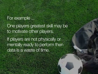 For example ...
One players greatest skill may be
to motivate other players.
If players are not physically or
mentally ready to perform then
data is a waste of time.

 