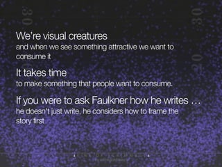 We’re visual creatures
and when we see something attractive we want to
consume it

It takes time
to make something that people want to consume.

If you were to ask Faulkner how he writes …
he doesn't just write, he considers how to frame the
story first

 