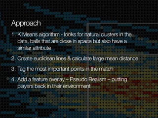 Approach
1. K Means algorithm - looks for natural clusters in the
data, balls that are close in space but also have a
similar attribute
2. Create euclidean lines & calculate large mean distance
3. Tag the most important points in the match
4. Add a feature overlay – Pseudo Realism – putting
players back in their environment

 