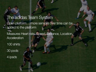 The adidas Team System
Open platform… more sensors over time can be
added to the platform
Measures Heart rate, Speed, Distance, Location,
Acceleration
100 shirts
30 pods
4 ipads

 