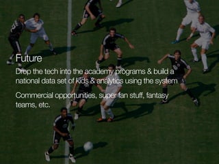 Future
Drop the tech into the academy programs & build a
national data set of kids & analytics using the system
Commercial opportunities, super fan stuff, fantasy
teams, etc.

 
