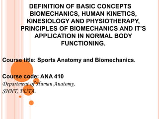 DEFINITION OF BASIC CONCEPTS
BIOMECHANICS, HUMAN KINETICS,
KINESIOLOGY AND PHYSIOTHERAPY,
PRINCIPLES OF BIOMECHANICS AND IT’S
APPLICATION IN NORMAL BODY
FUNCTIONING.
Course title: Sports Anatomy and Biomechanics.
Course code: ANA 410
Department of Human Anatomy,
SHHT, FUTA.
 