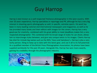 Guy Harrop Harrop is best known as a well respected freelance photographer in the west country. With over 20 years experience, Harrop specializes in reportage and PR, although he has a very big interest in shooting sports photography as well, in specific, extreme sports. His work has been in many leading national and international newspapers and magazines, as well as he has provided many books and their editors with images for the covers. Harrop has a very good eye for creativity, combined with his great ability to meet deadlines makes him a very respected photographer. This combined with his broad range of styles he can shoot, allows him to interchange styles between, and give very unique twists to his images. Clients Harrop has shot for include big names such as the NHS, Tesco and Sainsbury’s. Harrop is also a very techy person, liking to keep up to date with the latest gear, and use it all to its full potential. As a qualified member of the British Press Photographers Association, his photos have been supplied worldwide for the past 20 years. Alongside this, Harrop has won many awards, gaining his credibility through the photographic industry.  