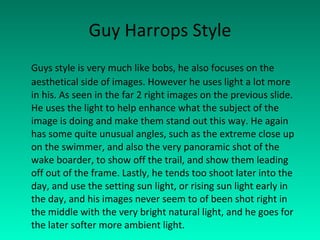 Guy Harrops Style Guys style is very much like bobs, he also focuses on the aesthetical side of images. However he uses light a lot more in his. As seen in the far 2 right images on the previous slide. He uses the light to help enhance what the subject of the image is doing and make them stand out this way. He again has some quite unusual angles, such as the extreme close up on the swimmer, and also the very panoramic shot of the wake boarder, to show off the trail, and show them leading off out of the frame. Lastly, he tends too shoot later into the day, and use the setting sun light, or rising sun light early in the day, and his images never seem to of been shot right in the middle with the very bright natural light, and he goes for the later softer more ambient light. 