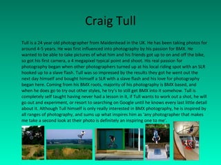 Craig Tull Tull is a 24 year old photographer from Maidenhead in the UK. He has been taking photos for around 4-5 years. He was first influenced into photography by his passion for BMX. He wanted to be able to take pictures of what him and his friends got up to on and off the bike, so got his first camera, a 4 megapixel typical point and shoot. His real passion for photography began when other photographers turned up at his local riding spot with an SLR hooked up to a slave flash. Tull was so impressed by the results they got he went out the next day himself and bought himself a SLR with a slave flash and his love for photography began here. Coming from his BMX roots, majority of his photography is BMX based, and when he does go to try out other styles, he try’s to still get BMX into it somehow. Tull is completely self taught having never had a lesson in it, if Tull wants to work out a shot, he will go out and experiment, or resort to searching on Google until he knows every last little detail about it. Although Tull himself is only really interested in BMX photography, he is inspired by all ranges of photography, and sums up what inspires him as ‘any photographer that makes me take a second look at their photo is definitely an inspiring one to me’. 