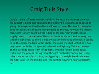 Craig Tulls Style Craig's style is different to Bob and Guys, he focus’s a lot more on what the subject is doing and capturing the moment a lot more, as opposed to giving his images optimal aesthetical looks to them. This is not too say he does not take shots that are very pleasing to the eye, however his images come across more based on the riding of the riders he shoots, this is largely down to the nature of the sport he shoots how the rider may only land the trick once, so there is not always time to set up the shot. It seems to be the easier the trick in the photo, the more the shot looks like it has been setup with the background selected and lighting. This can be seen on the last slide going from left to right, with the far left being easier tricks, and the photos having more thought out backgrounds, and using rules such as the rule of thirds, until getting to the right hand side were the rider is just in the middle, and  the lighting nowhere near as thought out 