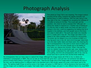 Photograph Analysis This photo by Craig Tull is very inspiring. The image is about showing off the riding, however the slightly dramatic dull lighting gives it a feel of dullness. With the rider being in the clear gap of the sky, it suggests him escaping the dullness of normality by being on his bike. This could also ask the question, why does he want to escape this? although not asking the viewer to respond to it. Another way of looking at it is that the rider is rather small, and there are also a lot of railings in the shot, could be suggesting the feeling that he is trapped in the dullness, and how people have to find there own ways to deal with it. The work was made very recently and in a skate park in the UK. The image was taken to be added to the riders portfolio who is looking for sponsorship. The photo can be related to by a lot of people as BMX is a very big sport now in the UK, and a lot of younger riders look up to the older better riders and there work, this meaning the role of photographers in the sport is much more in-need, and being taken on by a lot more people due to the feeling of wow when you capture the moment. When I first see the work my reaction was as previously said, wow, being a bike rider myself I understand the skill needed to pull off the stunt he is pulling, and from the photographer side of me, how he would have had to pull the trick several times whilst the  the photographer tries out many ways to capture the image. Although the image means all of this to me, to others not interested in photography or BMX, they do not see as much that has gone into it, and just see it as someone has taken a picture of there friend doing a ‘cool stunt’ on there bike. I feel the low angle shot of the image helps to emphasise the size of the trick, and the lighting gives it a different feel to the standard pick a fast shutter speed and snap a shot stood next to the ramp. The lighting really brings out all the tones in the image, and gives it a HDR feel to it. All the decisions that have been put into the image such as lighting and angles I feel really help to make the image, and give it a very different feel to the usual BMX shot. 