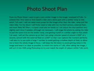 Photo Shoot Plan From my Photo Shoot I want to get a very similar image to the image I analysed of Tulls. To achieve this I first need to find myself a rider and a skate park with a similar ramp to that which Tull used. I will not need many props for the image other then the rider, ramp and the riders bike. For the shoot I will firstly need to take with me my DSLR camera, external flash, and most likely ND filters. A tripod could also be handy so I can adjust the shot position very slightly each time if needed, although not necessary. I will stage the photo by asking the rider to pull the same trick on the similar ramp, and getting myself at a similar angle to that which Tull used, I will set the camera up so that I am using a shutter speed of around 1/200 th  of a second, synced with the external flash at 1/200 th  so that I can capture the moment perfectly. I will also try to use quite a large F number to avoid getting a shallow depth of field, to allow me to have the whole image in focus. I will keep the ISO down to avoid getting noise in the image and keep it as clear as possible, to match the clarity of Tulls. After taking the image, I will turn it into HDR using Photoshop to try and match the depth of colours within Tulls work. 