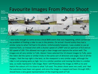 Favourite Images From Photo Shoot I was lucky enough to come across a local BMX event that was happening, which sorted out my problem of finding a rider to use in the photos. On arrival I found luckily they had a similar ramp to what Tull had in his photo. Unfortunately however, I was unable to use an external flash, so instead shot with a shutter speed of 1/400 th  and an aperture of 8.0 and an ISO speed of 100. This allowed me to get a clear image and capture the action well. The images are all very similar to Tulls. Above I have selected the 10 closest images to Tulls, were the riders did the same or similar tricks in the same sort of direction and angle. Out of all the images, I feel the top right is the best, as the viewpoint is very similar angle, although the rider is not jumping quite as high, he is in a similar position and moving the bike in a similar way, so really represents Tulls image. Next I will Photoshop the image as HDR so try and match the colours of it to close to what Tull used. The photo shoot went very well, and I feel the outcomes have been very good, and once the image is cropped and been through HDR, I should have a very good representation of the inspiring work of Tull. Not quite Same trick Stuff in background Too zoomed in Not high Enough to Clear  background Big plain  background No distractions And big background Image could Be easily  Cropped to Area as has Big empty Background, Distractions Would also Be cropped  out 