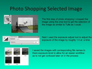 Photo Shopping Selected Image The first step of photo shopping I cropped the image using the crop tool to get the selection of  the image as similar to Tulls as I could. Next I used the exposure adjust tool to adjust the exposure of the image by roughly 1.5 at  a time I saved the images with corresponding file names to there exposure level to allow for an easier workflow as to not get confused later on in the process 