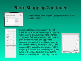 Photo Shopping Continued I then opened the 5 images using Photoshop's HDR creation option Once I had loaded the images in the HDR editor, I then adjusted the settings so that the radius was 43 pixels, bumped the strength up to nearly full, increased gamma to give a glow around the rider, and upped the exposure to counter the addition of shadow and detail darkening the image. Lastly I also increased the saturation and vibrancy of the image by 20% and 34%, finally adjusting the curve of the image to slightly even out the tones from the brighter bottom right corner. 