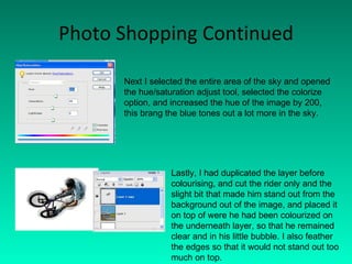 Photo Shopping Continued Next I selected the entire area of the sky and opened the hue/saturation adjust tool, selected the colorize option, and increased the hue of the image by 200, this brang the blue tones out a lot more in the sky. Lastly, I had duplicated the layer before colourising, and cut the rider only and the slight bit that made him stand out from the background out of the image, and placed it on top of were he had been colourized on the underneath layer, so that he remained clear and in his little bubble. I also feather the edges so that it would not stand out too much on top. 