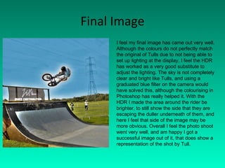 Final Image I feel my final image has came out very well. Although the colours do not perfectly match the original of Tulls due to not being able to set up lighting at the display, I feel the HDR has worked as a very good substitute to adjust the lighting. The sky is not completely clear and bright like Tulls, and using a graduated blue filter on the camera would have solved this, although the colourising in Photoshop has really helped it. With the HDR I made the area around the rider be brighter, to still show the side that they are escaping the duller underneath of them, and here I feel that side of the image may be more obvious. Overall I feel the photo shoot went very well, and am happy I got a successful image out of it, that does show a representation of the shot by Tull.  