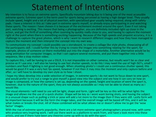 Statement of Intentions My intention is to focus on extreme sports. Specifically mountain biking due to it being one of the most accessible extreme sports. Extreme sport is the term used for sports being perceived as having a high danger level. They usually include speed, height and a lot of physical exertion, with specialized gear usually being required, along with safety pads. I have a interest in this as I take part in extreme sports myself, so already enjoy participating in and watching these sports. The reason I have chosen it is because of the excitement evolved around the sport. Even if not taking part, watching is exciting. This means that being a photographer, you are definitely included right up close in the action, and get the thrill of something often zooming by quickly really close to you, and having to capture the moment right at the point when there is something exciting happening. Because of the high speeds and pinpoint accuracy, it is a challenge to capture the great photos, which is why I want to research different images and how they have managed to capture the moment and then interpret the concept into my own way. To communicate my concept I could possibly use a storyboard, to create a collage like style photo, showcasing all of the participants skill. I could further this by trying to create the images into something relating for the sport, for example, photos of someone on there motorbike put into the shape of a motorbike. Another alternative would be by using animation for computer images, so that I can capture several moments, and put them together into a little sequence, like a stop motion video. To capture this, I will be having to use a DSLR, it is not impossible on other cameras, but results won't be as clear and precise as if I use one. I will also be having to use fast shutter speeds, to do this I may need the use of high ISO's, small f numbers and flash if lighting is not good enough. When shooting photo’s I could use a continuous shutter speed, this would be good if it was a very fast fps speed, however if not then it may miss the moment and only capture before and after, so I will have to develop my own style as to how I shoot. I hope my ideas develop into a wide selection of images. In extreme sports I do not want to focus down to one sport, and would prefer to try out a range to give myself a good view into the subject and see how it can vary on how an image is composed, or how the camera is set up, depending on the speed, height and location of were the sport is, however, due to the nature of the sport, they are not always accessible so I may not be able to shoot as many as I would like. The visual elements I will need to use will be light, shape and form. Light will be key as this will be what lights the image and allows me the use of a quick shutter. Shape will be key as I wont want boring shots, and having the subject in a unusual shape such as pulling a trick or pose will add a lot more to the image then if they were still. Lastly form will be important because it will be the form the image takes, and the overall image will be based off this, and it will be what makes or breaks the shot. All of these combined will be what allows me or doesn’t allow me to get the ‘wow factor’ images. With the rise of extreme sports popularity, there are a lot more extreme sport photographers around now, with some who produce very inspiring work. I will use there work as a platform to work from, and have a look more into these artists, and see if there have been any theories come up with to do with the sport. 