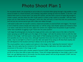 Photo Shoot Plan 1 For my photo shoot I am proposing to use an idea of a mountain biker going through a big puddle or other source of water in a forest location, and creating a big splash coming up from his wheels. To do this, I will need to find room in a forest were I can setup the camera, yet also have a source of water big enough to create a splash, and also allow the rider to get speed to create as big a splash as possible. I will also need props such as a bike helmet and riding gear, which the rider will have, so that they look very professional, and not just any normal person got onto a bike and ridden through. I will need to take with me myself a camera, tripod and possibly an external flash and triggers. The tripod is not to hold the camera steady and reduce blur as I will be using a fast shutter speed, but instead so that I can when I look back at the last shot, adjust the camera very slightly from the position to get it perfect, rather then handheld struggling to get it back into the same position. I will stage the photography by having the image portrait, and a very tight crop on the rider so that the water spraying out will fill right up to the edges of the image. I will take the photos front on with the rider central in the image. I will have quite a deep depth of field keeping everything in the image in focus except from possibly any very far away trees, although hopefully these wont be seen due to the size of the flash. Lastly, I may try and light it so that it is just the rider and splash lit by using an off shoe flash nearby, but this will depend on the location and how it allows me to set up the flash. The visual qualities I plan to explore and capture in the image is the ‘capturing the moment’ style of image. Not only capturing the moment of the rider being in the right place, but also capturing the movement of the water in the image as well. I am proposing to shoot with a shutter speed of around 1/500 th  second, and aperture of around f8.0 and an ISO of no more then 400 to keep noise down. These will change depending on how bright a day it is and how I can  get lighting setup in the woods, but the shutter speed I will not let go beneath 1/200 th  and any changes will be made in the ISO or aperture. 