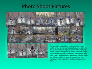 Photo Shoot Pictures These are the images from my photo shoot. I was unable to take as many photos as I would have liked to due to the weather being cold and the rider not being able to continue riding through for me. I feel the images I took however are very good and am very pleased with them. I feel I achieved what I wanted too from the shoot, and will next select my favourite images, and then manipulate them to get them finally exactly as I want them.  