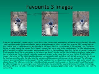 Favourite 3 Images These are my favourite 3 images from my photo shoot. I feel they are best because they all have a very good splash. Although I tried from other angles, the splash of water was not as emphasised as a front on near front on angle. All 3 images however from front on have in the background a wooden pillar in the woods. I am not too concerned by this because I can Photoshop this out at a later stage in the images. Out of these 3 images, I am not so keen on the middle image. The rider is looking down and not as much of the face can be seen, also the splash in front of the wheel takes away from the feel of the riders movement. The image also doesn’t have much space at the bottom, and doesn’t give the feel the rider is heading anywhere. Lastly, taken from a higher angle then the other 2 makes the splash look smaller, so the image does not have the feel. The left ad right images I like both a lot. The right image I like because you can see the path and a tyre mark along it, showing that this is were the rider has came from, also the pillar is out the way so would be easier or not necessary to be  taken out. The left image however gives more of a feel from the splash. The rider also has more of a determined look on there face, and in a much more ‘attack’ stance. The pillar however is right behind there head, so would need more care in the removal. Overall, I feel I prefer the left hand image due to it showing my idea the best, both the movement of the water and the rider. In editing of the image, I plan to crop it first so it is tighter in the rider and splash, and may also colour pop the rider so they stand out a lot more from the surroundings. Pillar 