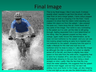 Final Image This is my final image, I like it very much. It shows exactly what I wanted to get from the shoot, with the rider front on and a large splash. I have colour popped the image as well as cropping it for the final. I have popped it to show that the riders t-shirt standing out, makes him stand out from the splash. I also popped his eyes out. I have done this as I think these are 2 key parts of the image. The t-shirt is very contrasting to the splash as it is cold, yet the rider is still going through, feeling separated from it and determined on his riding. Also his glasses popped as they were orange, again really shows the determination, as he does not look bothered by the splash, and you can see him looking ahead looking at were he is headed next, not bothered by the splash, showing how this sport is really a lifestyle for the rider and how he is not bothered what he does to enjoy it. I also like the image as although the rider is central, he is ever so slightly aimed off to the left, and there is slightly less dead space on that side from the wide arms, suggesting that is were he is headed off to, and also looks a lot more aesthetically pleasing to the eye then being a dead straight on shot. Lastly I like the fact that the crop stops the water splashes, this suggests that the splash could be even bigger, and we may not see it all, adding more wow factor to the image, yet also keeping it nice and tight so we can see the determination of the rider. 