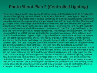 Photo Shoot Plan 2 (Controlled Lighting) For my next photo shoot I have decided I will try using controlled lighting to do it. To benefit the use of the lighting the most I have came up with the idea to create a photo with an unusual look. My proposed idea is to have somebody on a bike going along some woodwork towards a seesaw, them going along the woodwork they will be more of a blur. This blur will go straight into a clear image of them half way down on a see saw. The trail will hopefully show the curve they go in as the see-saw goes down. To achieve this I will need the wooden structure with see-saw which I know were I have access to one. The props I will need is the bike, the rider in full gear and a forest background. The photographic equipment I will need to use will first be a DSLR camera as it will offer me allot more control of my settings, a off shoe flash with wireless triggers, a light to light the rider on there entrance in to the seesaw so I can get the ghost like blur effect, I will need 3 tripods. 1 for the light, 1for the camera and the last for the flash. I will stage the photo by having it side on, with the light from the constant light I will take facing the part of the woodwork before the seesaw to light the rider and give the ghost like effect light trail. I will then have the flash facing away from the direction of the other light, so it does not light there as well and cause over exposure on that part of the image, and only lights the area were the rider is. I will do the photo shoot in dark, so I can make full use of the light, and the dark forest background will really make the rider stand out in the image. I aim to capture in the shoot the visual qualities of lighting, to show how it can be used to show more in an image then if it is not used. I will also be exploring capturing the moment I used in my other photos, but developing it further to capture more then just the moment the action happens, and show the build up of the rider coming in and feeling ghost-like to show the nerves of what they are about to do, to contrast the them in action part showing the confidence while they are doing it and being successful. 