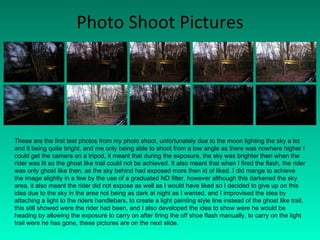 Photo Shoot Pictures These are the first test photos from my photo shoot, unfortunately due to the moon lighting the sky a lot and it being quite bright, and me only being able to shoot from a low angle as there was nowhere higher I could get the camera on a tripod, it meant that during the exposure, the sky was brighter then when the rider was lit so the ghost like trail could not be achieved. It also meant that when I fired the flash, the rider was only ghost like then, as the sky behind had exposed more then id of liked. I did mange to achieve the image slightly in a few by the use of a graduated ND filter, however although this darkened the sky area, it also meant the rider did not expose as well as I would have liked so I decided to give up on this idea due to the sky in the area not being as dark at night as I wanted, and I improvised the idea by attaching a light to the riders handlebars, to create a light painting style line instead of the ghost like trail, this still showed were the rider had been, and I also developed the idea to show were he would be heading by allowing the exposure to carry on after firing the off shoe flash manually, to carry on the light trail were he has gone, these pictures are on the next slide. 