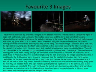 Favourite 3 Images I have chosen these as my favourite 3 images all for different reasons. The first I like as I shook the tripod to begin with as the rider was coming in, this made a wavy line, and the sky is also were the trees are silhouetted has some blur which adds the feel of movement to the image. The rider is also only half exposed, which has my ghost effect, it is not were I want, however it still gives the same feeling that the rider is moving and feels unconnected and only focusing on the riding. The middle image I chose as it is a nice shot, the light trail is very long, also the flash was positioned so that as well as exposing the rider, it would expose the plants in the bottom right, this adds a arty feel. Lastly the background being completely black . The only part I do not like is the trail does not go completely to the far right hand side of the image. This was because it being pitch black when taking, through the viewfinder it was very hard to see were the rider was, this is easily fixed in Photoshop however by either lengthening the trail, or cropping the image tighter to allow this. I would prefer the first however as by cropping you would lose the plants in the bottom right hand corner. Lastly I like the far right image due to it being very close, you can see the expression on the riders face. It also fits the rule of thirds very nicely, and the more empty space in the direction they are heading really gives the feel they are headed there. The light trail also gets brighter as it gets closer to the camera, due to the camera picking up more light. This really reinforces the feel of were the rider has came from, and were they are heading, and with the trail in front being longer then from behind, suggests how he is thinking more about were he is heading then were he has just came from. 