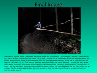 Final Image I decided for my final image I would take the middle image and Photoshop it. The 2 changes I made is I continued the light trail to go right to the edge of the frame. The 2 nd  was I cropped out all the empty space to the right as this was not adding anything to the image. It also means the rider has now been positioned right on the rule of thirds line, and his head on the top left join of it. This giving a very nice aesthetical feel to the image. Although I cropped the black space which was a nice touch to the image as it showed the darkness and how the rider is only focused on the ride in front of them, I feel the path being lit were there eye sight is and also the light trail naturally leading the eye there, gives this feel enough, that the remaining black along the top is enough to show the night time and how he is disconnected from everything else around. 