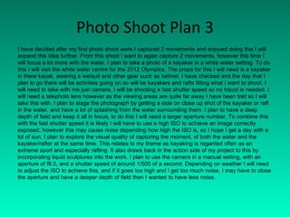 Photo Shoot Plan 3 I have decided after my first photo shoot were I captured 2 movements and enjoyed doing this I will expand this idea further. From this shoot I want to again capture 2 movements, however this time I will focus a lot more with the water. I plan to take a photo of a kayaker in a white water setting. To do this I will visit the white water centre for the 2012 Olympics. The props for this I will need is a kayaker in there kayak, wearing a wetsuit and other gear such as helmet. I have checked and the day that I plan to go there will be activities going on so will be kayakers and rafts fitting what I want to shoot. I will need to take with me just camera, I will be shooting a fast shutter speed so no tripod is needed. I will need a telephoto lens however as the viewing areas are quite far away I have been told so I will take this with. I plan to stage the photograph by getting a side on close up shot of the kayaker or raft in the water, and have a lot of splashing from the water surrounding them. I plan to have a deep depth of field and keep it all in focus, to do this I will need a larger aperture number. To combine this with the fast shutter speed it is likely I will have to use a high ISO to achieve an image correctly exposed, however this may cause noise depending how high the ISO is, so I hope I get a day with a lot of sun. I plan to explore the visual quality of capturing the moment, of both the water and the kayaker/rafter at the same time. This relates to my theme as kayaking is regarded often as an extreme sport and especially rafting. It also draws back in the action side of my project to this by incorporating liquid sculptures into the work. I plan to use the camera in a manual setting, with an aperture of f8.0, and a shutter speed of around 1/500 of a second. Depending on weather I will need to adjust the ISO to achieve this, and if it goes too high and I get too much noise, I may have to close the aperture and have a deeper depth of field then I wanted to have less noise. 