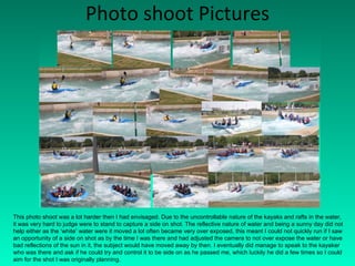 Photo shoot Pictures This photo shoot was a lot harder then I had envisaged. Due to the uncontrollable nature of the kayaks and rafts in the water, it was very hard to judge were to stand to capture a side on shot. The reflective nature of water and being a sunny day did not help either as the ‘white’ water were it moved a lot often became very over exposed, this meant I could not quickly run if I saw an opportunity of a side on shot as by the time I was there and had adjusted the camera to not over expose the water or have bad reflections of the sun in it, the subject would have moved away by then. I eventually did manage to speak to the kayaker who was there and ask if he could try and control it to be side on as he passed me, which luckily he did a few times so I could aim for the shot I was originally planning. 