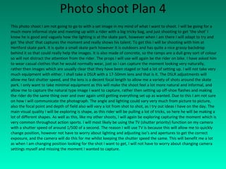 Photo shoot Plan 4 This photo shoot I am not going to go to with a set image in my mind of what I want to shoot. I will be going for a much more informal style and meeting up with a rider with a big tricky bag, and just shooting to get ‘the shot’ I know he is good and vaguely how the lighting is at the skate park, however when I am there I will adapt to try and get ‘the shot’ that captures the moment and really shows his talent. To get this I will be shooting with him at Hertford skate park. It is quite a small skate park however it is outdoors and has quite a nice grassy backdrop behind it so that could really help the images. It is also made of concrete, so the ramps are a dull grey sort of colour so will not distract the attention from the rider. The props I will use will again be the rider on bike. I have asked him to wear casual clothes that he would normally wear, just so I can capture the moment looking very naturally, rather then images which are usually clear that they have been staged or had a lot of setting up. I will not take very much equipment with either, I shall take a DSLR with a 17-50mm lens and that is it. The DSLR adjustments will allow me fast shutter speed, and the lens is a decent focal length to allow me a variety of shots around the skate park. I only want to take minimal equipment as this will make the shoot feel a lot more natural and informal, and allow me to capture the natural type image I want to capture, rather then setting up off-shoe flashes and making the rider do the same thing over and over again until getting everything set up as wanted. Due to this I am not sure on how I will communicate the photograph. The angle and lighting could vary very much from picture to picture, also the focal point and depth of field also will vary a lot from shot to shot, as I try out ideas I have on the day. The main visual quality I will be exploring is shape, as this rider will be pulling a lot of tricks, so here he will be making a lot of different shapes. As well as this, like my other shoots, I will again be exploring capturing the moment which is very common throughout action sports. I will most likely be using the TV (shutter priority) function on my camera with a shutter speed of around 1/500 of a second. The reason I will use TV is because this will allow me to quickly change position, however not have to worry about lighting and adjusting iso’s and apertures to get the correct exposure, and the camera will do this for me whilst keeping the shutter speed the same. This will benefit me a lot as when I am changing position looking for the shot I want to get, I will not have to worry about changing camera settings myself and missing the moment I wanted to capture. 
