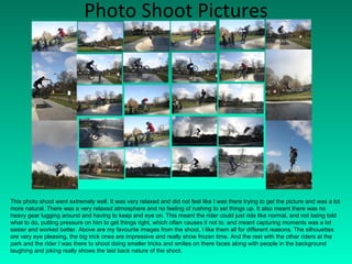 Photo Shoot Pictures This photo shoot went extremely well. It was very relaxed and did not feel like I was there trying to get the picture and was a lot more natural. There was a very relaxed atmosphere and no feeling of rushing to set things up. It also meant there was no heavy gear lugging around and having to keep and eye on. This meant the rider could just ride like normal, and not being told what to do, putting pressure on him to get things right, which often causes it not to, and meant capturing moments was a lot easier and worked better. Above are my favourite images from the shoot, I like them all for different reasons. The silhouettes are very eye pleasing, the big trick ones are impressive and really show frozen time. And the rest with the other riders at the park and the rider I was there to shoot doing smaller tricks and smiles on there faces along with people in the background laughing and joking really shows the laid back nature of the shoot. 