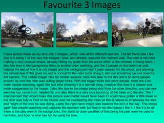 Favourite 3 Images I have picked these as my favourite 3 images, which I like all for different reasons. The left hand side I like due to it being 1 of the very first images I took, and already captured the moment well. The rider is mid trick making a very unusual shape, already hitting my goals from the shoot within a few minutes of being there. I also like how in the background there is another rider watching, and the 2 people on the bench as well, helping the feel of how it is not staged and the background hasn’t been cleared for the shoot, and showing the natural feel of this goes on and is normal for the rider to be doing it, and not something he just does for the camera. The middle image I like for similar reasons, here was later in the day and a lot more people around, by now the rider was pulling larger tricks. With the bigger tricks and more people, there are a lot more people watching, again like last time showing it is a normal thing, however this time it is clearer and more exaggerated in the image. I also like due to the image being shot from the other direction, you can see were he has came from, headed for and also there is a very nice backdrop of the trees and the sky. The 1 improvement that would make this picture even better would have been if I could have gotten a little lower so the rider was fully in front of the clouds and not overlapping the trees so that it helped to emphasise the size and height of the trick he was doing. Lastly the right hand image was towards the end of the day. This image again has people watching and captures the moment well, but that is not the reason I like it, I like it a lot as there is the play area in the background, this starts to draw parallels of that being his past were he used to have fun, and how he now has fun by using his bike. 