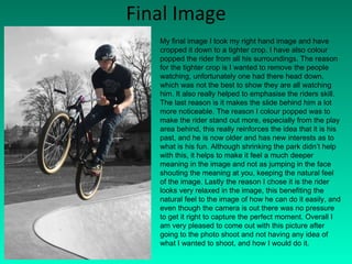 Final Image My final image I took my right hand image and have cropped it down to a tighter crop. I have also colour popped the rider from all his surroundings. The reason for the tighter crop is I wanted to remove the people watching, unfortunately one had there head down, which was not the best to show they are all watching him. It also really helped to emphasise the riders skill. The last reason is it makes the slide behind him a lot more noticeable. The reason I colour popped was to make the rider stand out more, especially from the play area behind, this really reinforces the idea that it is his past, and he is now older and has new interests as to what is his fun. Although shrinking the park didn’t help with this, it helps to make it feel a much deeper meaning in the image and not as jumping in the face shouting the meaning at you, keeping the natural feel of the image. Lastly the reason I chose it is the rider looks very relaxed in the image, this benefiting the natural feel to the image of how he can do it easily, and even though the camera is out there was no pressure to get it right to capture the perfect moment. Overall I am very pleased to come out with this picture after going to the photo shoot and not having any idea of what I wanted to shoot, and how I would do it. 