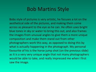 Bob Martins Style Bobs style of pictures is very artistic, he focuses a lot on the aesthetical side of the pictures, and making them come across as pleasant to the eye as he can. He often uses bright blue tones in sky or water to bring this out, and also frames the images from unusual angles to give them a more unique composition and make them stand out from other photographers work this way, as opposed to doing this by what is actually happening in the photograph. My personal favourite of his is the horse jump shot (on the previous slide) as it is a very very unique angle that not many photographers would be able to take, and really impressed me when I first saw the image. 