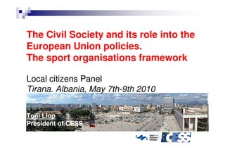 The Civil Society and its role into the
European Union policies.
The sport organisations framework

Local citizens Panel
Tirana. Albania, May 7th-9th 2010


Toni Llop
President of CESS
 