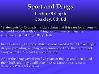 Sport and DrugsSport and Drugs
Lecture 8 Chp 6Lecture 8 Chp 6
Coakley, 8th EdCoakley, 8th Ed
““Statements by Olympic insiders claim that it is rare for anyone toStatements by Olympic insiders claim that it is rare for anyone to
win gold medals without taking performance enhancingwin gold medals without taking performance enhancing
substances” (Coakley, 2004, p. 160)substances” (Coakley, 2004, p. 160)
In a US survey, Olympic athletes were asked if they'd take illegalIn a US survey, Olympic athletes were asked if they'd take illegal
drugs - providing winning was guaranteed and that they'd getdrugs - providing winning was guaranteed and that they'd get
away with it - 99% said yes to cheating.away with it - 99% said yes to cheating.
And if the drug gave them five years at the top and then killedAnd if the drug gave them five years at the top and then killed
them half said they'd still take it.them half said they'd still take it. (ABC-Lateline, 1998-Based on(ABC-Lateline, 1998-Based on
Goldman’s Poll of 198 athletes)Goldman’s Poll of 198 athletes)
 