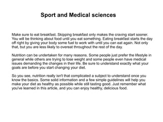 Sport and Medical sciences
Make sure to eat breakfast. Skipping breakfast only makes the craving start sooner.
You will be thinking about food until you eat something. Eating breakfast starts the day
off right by giving your body some fuel to work with until you can eat again. Not only
that, but you are less likely to overeat throughout the rest of the day.
Nutrition can be undertaken for many reasons. Some people just prefer the lifestyle in
general while others are trying to lose weight and some people even have medical
issues demanding the changes in their life. Be sure to understand exactly what your
goals are before you start changing your diet.
So you see, nutrition really isn't that complicated a subject to understand once you
know the basics. Some solid information and a few simple guidelines will help you
make your diet as healthy as possible while still tasting good. Just remember what
you've learned in this article, and you can enjoy healthy, delicious food.
 