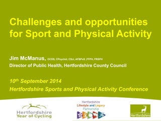 Challenges and opportunities 
for Sport and Physical Activity 
Jim McManus, OCDS, CPsychol, CSci, AFBPsS ,FFPH, FRSPH 
Director of Public Health, Hertfordshire County Council 
10th September 2014 
Hertfordshire Sports and Physical Activity Conference 
www.hertsdirect.org 
 