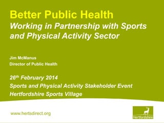 Better Public Health
Working in Partnership with Sports
and Physical Activity Sector
Jim McManus
Director of Public Health

26th February 2014
Sports and Physical Activity Stakeholder Event
Hertfordshire Sports Village

www.hertsdirect.org

 