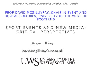 S P O R T E V E N T S A N D N E W M E D I A :
C R I T I C A L P E R S P E C T I V E S 
PROF DAVID MCGILLIVRAY, CHAIR IN EVENT AND
DIGITAL CULTURES, UNIVERSITY OF THE WEST OF
SCOTLAND
EUROPEAN ACADEMIC CONFERENCE ON SPORT AND TOURISM 
@dgmcgillivray

david.mcgillivray@uws.ac.uk
 