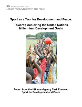 UNINTER-AGENCY TASK FORCE
ON SPORT FOR DEVELOPMENT AND PEACE
Sport as a Tool for Development and Peace:
Towards Achieving the United Nations
Millennium Development Goals
`
PhotographbyM.Kleiner
Report from the UN Inter-Agency Task Force on
Sport for Development and Peace
 