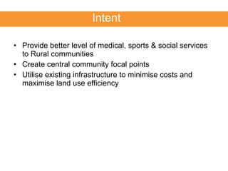 Provide better level of medical, sports & social services to Rural communities  Create central community focal points Utilise existing infrastructure to minimise costs and maximise land use efficiency Intent 