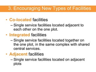 Co-located  facilities Single service facilities located adjacent to each other on the one plot. Integrated  facilities Single service facilities located together on the one plot, in the same complex with shared central services. Adjacent  facilities Single service facilities located on adjacent plots 3. Encouraging New Types of Facilities 