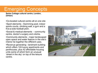 Swiss Cottage cultural centre, London, (Urban) Co-located cultural centre all on one site Sport elements - Swimming pool, indoor sports courts, climbing wall, a gym and a five-a-side football pitch. Social & medical elements  - community centre, doctor’s surgery and crèche.  Community elements - major landscaped open space and water feature in the site’s interior tie together the different uses. Revenue generating - landmark building which offers 124 luxury apartments and penthouses, plus 42 affordable housing units some of which form an unusual ‘street in the sky’ on top of the leisure centre. Emerging Concepts 