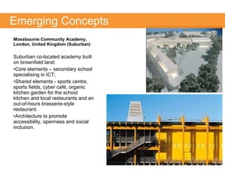 Mossbourne Community Academy, London, United Kingdom (Suburban) Suburban co-located academy built on brownfield land:  Core elements – secondary school specialising in ICT; Shared elements - sports centre, sports fields, cyber café, organic kitchen garden for the school kitchen and local restaurants and an out-of-hours brasserie-style restaurant.  Architecture to promote accessibility, openness and social inclusion.  Emerging Concepts 