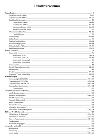 Inhaltsverzeichnis
Tauchflaschen........................................................................................................................................................................................ 5
      Doppeltauchgeräte 200bar ...................................................................................................................................................... 5 - 21
      Doppeltauchgeräte 300bar .................................................................................................................................................... 22 - 27
      Tauchflaschen komplett ............................................................................................................................................................... 28
            Tauchflaschen 200bar ................................................................................................................................................. 28 - 40
            Tauchflaschen 300bar ................................................................................................................................................. 41 - 45
            Nitroxtauchflaschen 200bar ........................................................................................................................................ 46 - 50
            Nitroxtauchflaschen 300bar ................................................................................................................................................ 51
      Aluminiumtauchflaschen...................................................................................................................................................... 52 - 56
            Paintballflaschen ................................................................................................................................................................. 56
      Flaschenkörper ..................................................................................................................................................................... 57 - 60
      Carbonflaschen ............................................................................................................................................................................ 61
      Flaschen Sondergrößen ........................................................................................................................................................ 62 - 64
      Schellen f. Doppelgeräte ...................................................................................................................................................... 65 - 68
      Schlauchschellen f. Flaschen ................................................................................................................................................ 69 - 71
      Tauchflaschenzubehör .......................................................................................................................................................... 72 - 75
Ventile Brücken................................................................................................................................................................................. 76
      Monoventile ................................................................................................................................................................................. 76
            Monoventile M25x2 .................................................................................................................................................... 76 - 78
            Monoventile M18x1,5 ................................................................................................................................................. 79 - 80
            Monoventile kleinkonisch .................................................................................................................................................. 81
            Monoventile großkonisch ................................................................................................................................................... 82
      Vorsatzventile .............................................................................................................................................................................. 83
      Doppel - Tauchflaschenventile ............................................................................................................................................. 84 - 85
      Zweitabgänge ............................................................................................................................................................................... 86
      Brücken ................................................................................................................................................................................ 87 - 88
      Ersatzteile Ventile u. Bruecken ............................................................................................................................................ 89 - 93
Gewindeadapter .................................................................................................................................................................................. 94
      Gewindeadapter 200-200 bar ............................................................................................................................................. 94 - 101
      Gewindeadapter 300-300 bar ........................................................................................................................................... 102 - 104
      Gewiindeadapter 300-200 bar .......................................................................................................................................... 105 - 108
      Gewindedapterkomponenten ............................................................................................................................................ 109 - 112
            Gewindenippel .................................................................................................................................................................. 112
Atemluftkompressoren / Booster ..................................................................................................................................................... 113
      mobile Kompressoren ................................................................................................................................................................ 113
      stationäre Kompressoren .................................................................................................................................................. 114 - 115
      Silent Kompressoren .................................................................................................................................................................. 116
      Atemluft - Filltertechnik ............................................................................................................................................................ 117
      Nitrox Kompressoren................................................................................................................................................................. 118
      Sauerstoffbooster ....................................................................................................................................................................... 119
      gebrauchte Kompressoren ......................................................................................................................................................... 120
      Ersatzteile u. Zubehör Kompresso ................................................................................................................................... 121 - 124
Füll und Drucklufttechnik ............................................................................................................................................................... 125
      Füllschläuche für Sauerstoff ............................................................................................................................................. 125 - 129
      Füllschläuche Druckluft ................................................................................................................................................... 130 - 132
      Mess- u. Analysegeräte .................................................................................................................................................... 133 - 136
      Druckminderer ........................................................................................................................................................................... 137
      Pneumatik Baugruppen .............................................................................................................................................................. 138
Atemregler u. Zubehör ..................................................................................................................................................................... 139
      Komplettsets ..................................................................................................................................................................... 139 - 145
      erste Stufen ................................................................................................................................................................................ 146
      zweite Stufen .................................................................................................................................................................... 147 - 148
 