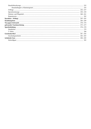 Druckluftwerkzeuge .................................................................................................................................................................. 255
          Druckluftnagler u. Klammergeraet ................................................................................................................................... 255
     O-Ringe ............................................................................................................................................................................ 256 - 257
     Spezialwerkzeuge ............................................................................................................................................................. 258 - 259
     Schmier- und Pflegmittel.................................................................................................................................................. 260 - 261
     Reparatursets.............................................................................................................................................................................. 262
Karabiner D-Ringe ................................................................................................................................................................ 263 - 265
Kombiangebote ........................................................................................................................................................................ 266 - 269
Neu gegen Gebraucht .............................................................................................................................................................. 270 - 274
gebrauchte Tauchausrüstung ................................................................................................................................................. 275 - 277
Sportbekleidung....................................................................................................................................................................... 278 - 279
     Handtücher ................................................................................................................................................................................. 279
     T- Shirts ..................................................................................................................................................................................... 280
Geschenkartikel ....................................................................................................................................................................... 281 - 282
     Geschenkgutscheine ......................................................................................................................................................... 282 - 283
technische Gase ........................................................................................................................................................................ 284 - 285
     Schweißgase .............................................................................................................................................................................. 285
 