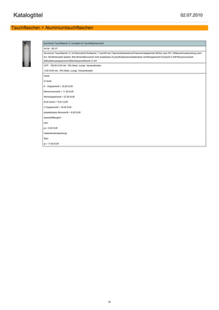 Katalogtitel                                                                                                                                              02.07.2010

Tauchflaschen > Aluminiumtauchflaschen


               Aluminium Tauchflasche 7L komplett mit Tauchflaschenventil

               Art.Nr.: AE-07

               Aluminium Tauchflasche 7L mit Monoventil.Aluflasche 7 Liter200 bar FlaschenbetriebsdruckFlaschenhalsgewinde M25x2 nach EN 144Bauartmusterprüfung nach
               EU- Richtlinienweiß lackiert, Bild ähnlichMonoventil nicht erweiterbar DruckluftOptionenerweiterbares VentilDoppelventil Druckluft G 5/8"Nitroxmonoventil
               M26x2Nitroxdoppelventil M26x2Sauerstoffventil G 3/4"

               UVP: 159,00 EUR inkl. 19% Mwst. zuzügl. Versandkosten

               0,00 EUR inkl. 19% Mwst. zuzügl. Versandkosten

               Ventil:

               Z-Ventil

               H - Doppelventil + 25,50 EUR

               Nitroxmonoventil + 11,50 EUR

               Nitroxdoppelventil + 27,50 EUR

               SLM-Ventil + 70,81 EUR

               V-Doppelventil + 18,00 EUR

               erweiterbares Monoventil + 8,00 EUR

               sauerstofftauglich:

               nein

               ja + 5,00 EUR

               Inbetriebnahmeprüfung:

               Nein

               ja + 17,85 EUR




                                                                                55
 