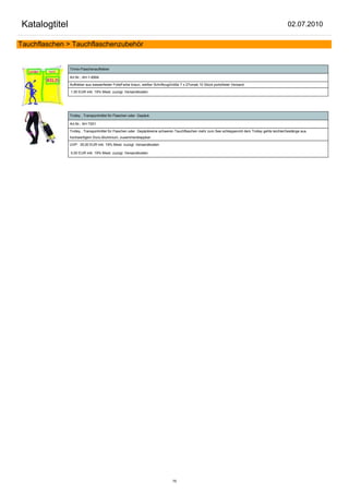 Katalogtitel                                                                                                                                      02.07.2010

Tauchflaschen > Tauchflaschenzubehör


               Trimix-Flaschenaufkleber

               Art.Nr.: AH-1-8994

               Aufkleber aus wasserfester FolieFarbe braun, weißer SchriftzugGröße 7 x 27cmab 10 Stück portofreier Versand

               1,50 EUR inkl. 19% Mwst. zuzügl. Versandkosten




               Trolley , Transportmittel für Flaschen oder Gepäck

               Art.Nr.: AH-T001

               Trolley , Transportmittel für Flaschen oder Gepäckkeine schweren Tauchflaschen mehr zum See schleppenmit dem Trolley gehts leichterGestänge aus
               hochwertigem Duro-Aluminium, zusammenklappbar

               UVP: 35,00 EUR inkl. 19% Mwst. zuzügl. Versandkosten

               0,00 EUR inkl. 19% Mwst. zuzügl. Versandkosten




                                                                              75
 